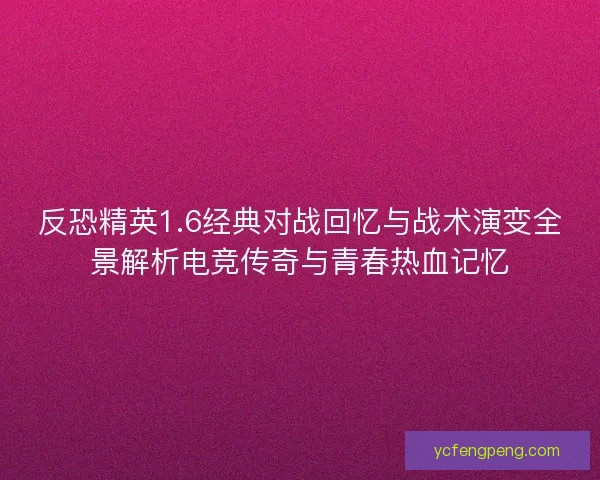 反恐精英1.6经典对战回忆与战术演变全景解析电竞传奇与青春热血记忆