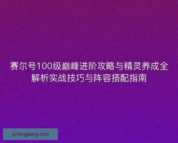 赛尔号100级巅峰进阶攻略与精灵养成全解析实战技巧与阵容搭配指南