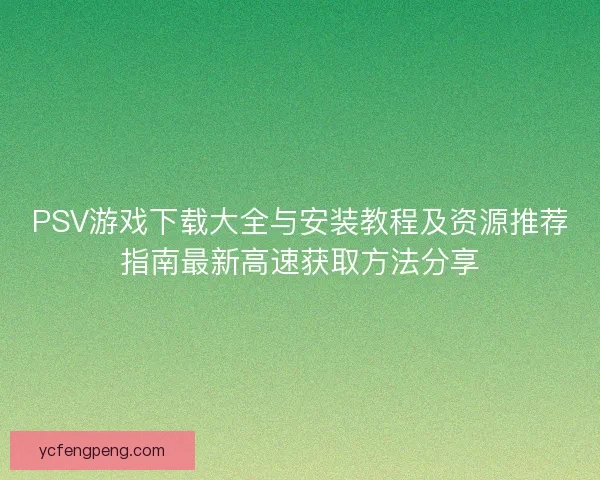 PSV游戏下载大全与安装教程及资源推荐指南最新高速获取方法分享