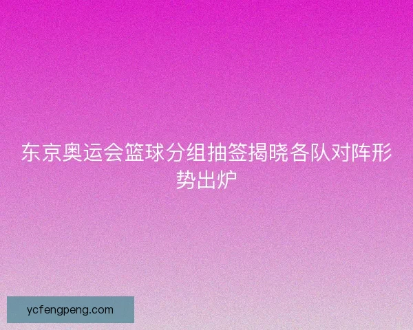东京奥运会篮球分组抽签揭晓各队对阵形势出炉