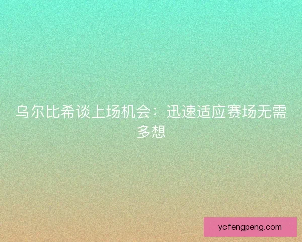 乌尔比希谈上场机会：迅速适应赛场无需多想