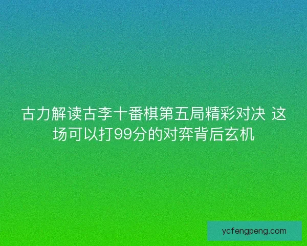 古力解读古李十番棋第五局精彩对决 这场可以打99分的对弈背后玄机