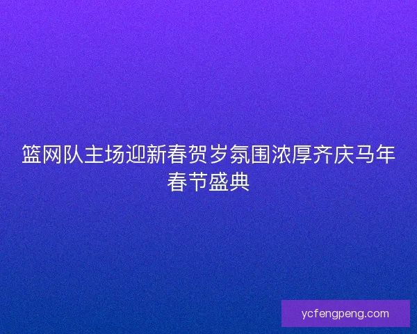 篮网队主场迎新春贺岁氛围浓厚齐庆马年春节盛典