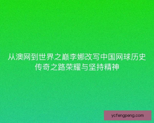 从澳网到世界之巅李娜改写中国网球历史传奇之路荣耀与坚持精神
