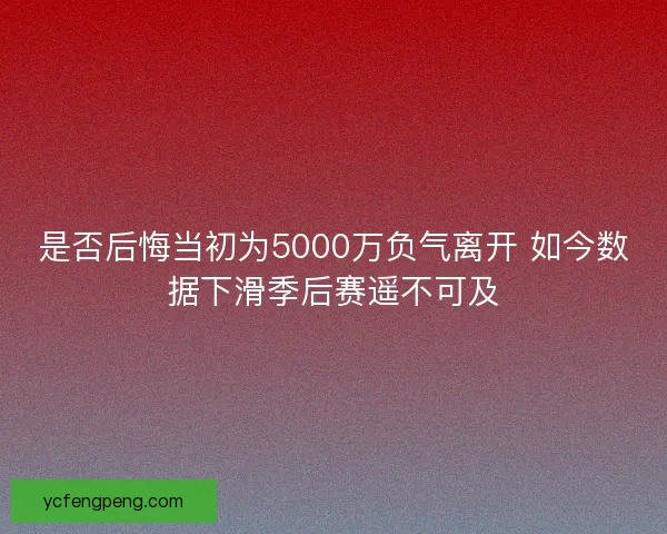 是否后悔当初为5000万负气离开 如今数据下滑季后赛遥不可及