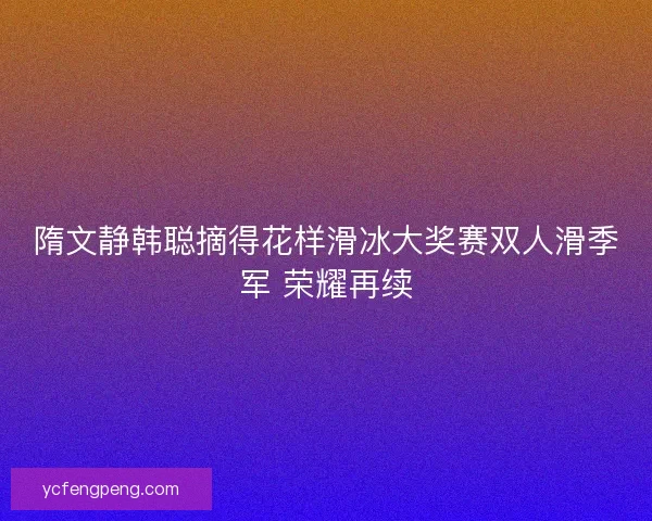 隋文静韩聪摘得花样滑冰大奖赛双人滑季军 荣耀再续