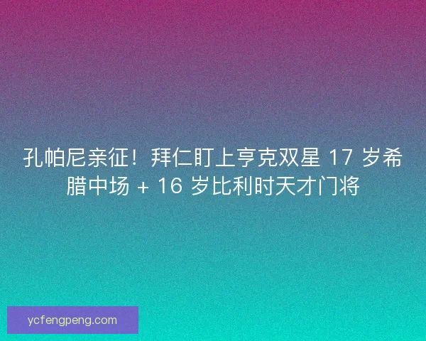 孔帕尼亲征！拜仁盯上亨克双星 17 岁希腊中场 + 16 岁比利时天才门将