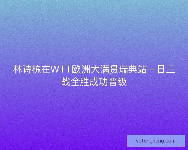 林诗栋在WTT欧洲大满贯瑞典站一日三战全胜成功晋级