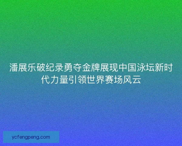 潘展乐破纪录勇夺金牌展现中国泳坛新时代力量引领世界赛场风云