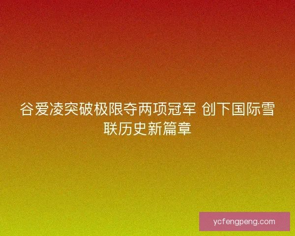 谷爱凌突破极限夺两项冠军 创下国际雪联历史新篇章