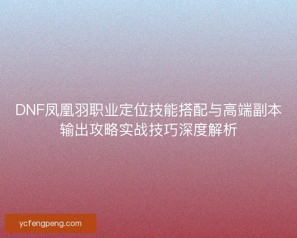 DNF凤凰羽职业定位技能搭配与高端副本输出攻略实战技巧深度解析