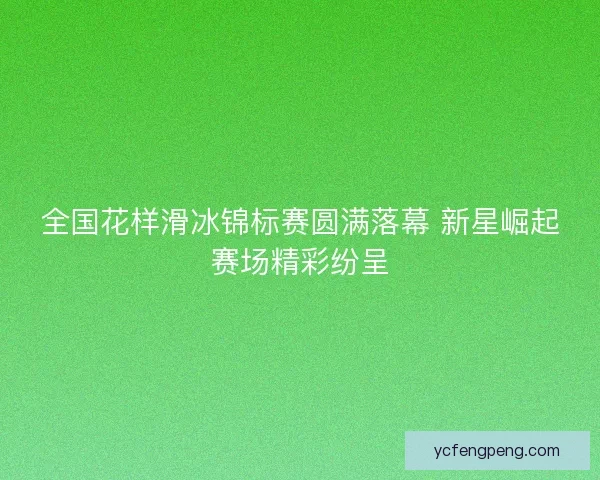 全国花样滑冰锦标赛圆满落幕 新星崛起赛场精彩纷呈