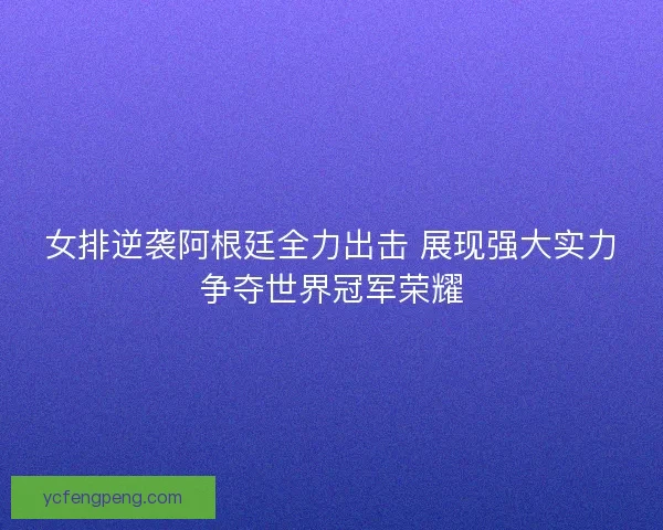 女排逆袭阿根廷全力出击 展现强大实力争夺世界冠军荣耀