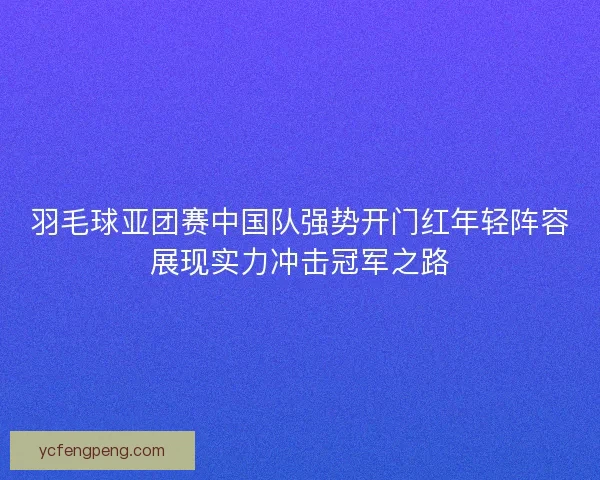 羽毛球亚团赛中国队强势开门红年轻阵容展现实力冲击冠军之路 羽毛球亚团赛中国队强势开门红年轻阵容展现实力冲击冠军之路