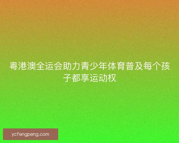 粤港澳全运会助力青少年体育普及每个孩子都享运动权
