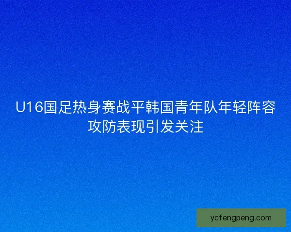 U16国足热身赛战平韩国青年队年轻阵容攻防表现引发关注