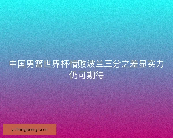 中国男篮世界杯惜败波兰三分之差显实力仍可期待