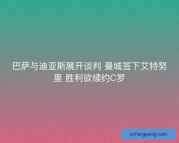 巴萨与迪亚斯展开谈判 曼城签下艾特努里 胜利欲续约C罗