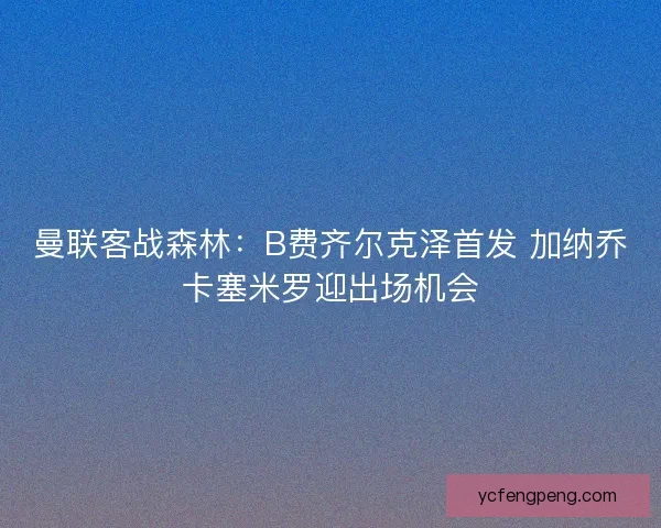 曼联客战森林:B费齐尔克泽首发 加纳乔卡塞米罗迎出场机会 曼联客战森林:B费齐尔克泽首发 加纳乔卡塞米罗迎出场机会