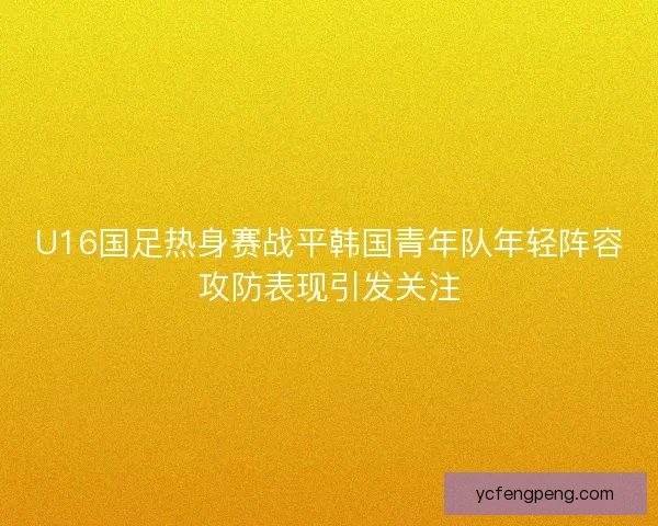 U16国足热身赛战平韩国青年队年轻阵容攻防表现引发关注