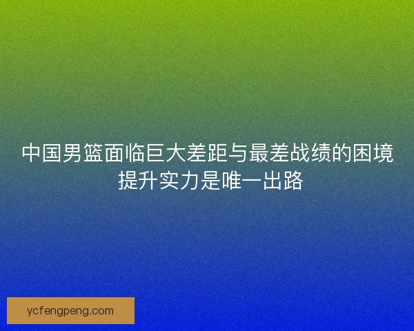 中国男篮面临巨大差距与最差战绩的困境 提升实力是唯一出路