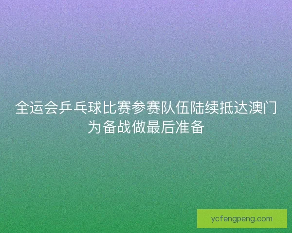 全运会乒乓球比赛参赛队伍陆续抵达澳门为备战做最后准备