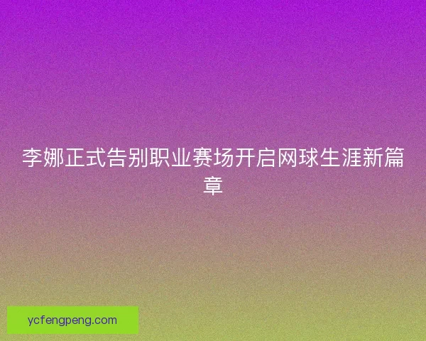 李娜正式告别职业赛场开启网球生涯新篇章