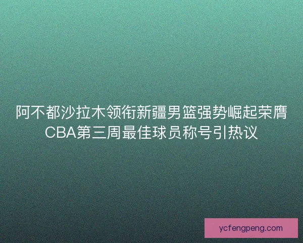 阿不都沙拉木领衔新疆男篮强势崛起荣膺CBA第三周最佳球员称号引热议