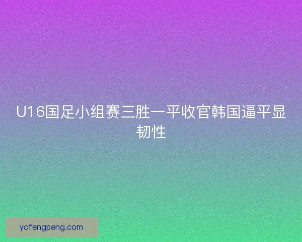 U16国足小组赛三胜一平收官韩国逼平显韧性