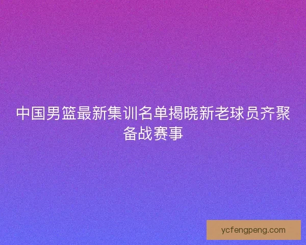 中国男篮最新集训名单揭晓新老球员齐聚备战赛事