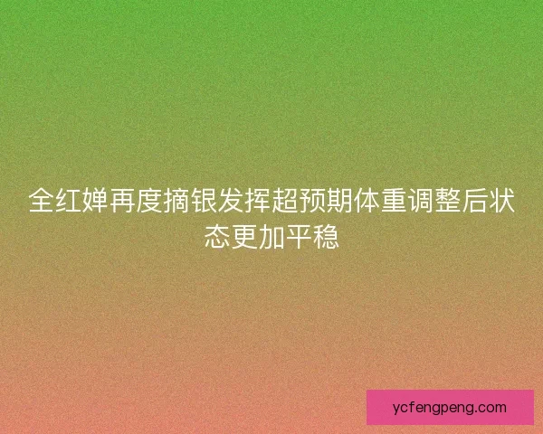 全红婵再度摘银发挥超预期体重调整后状态更加平稳
