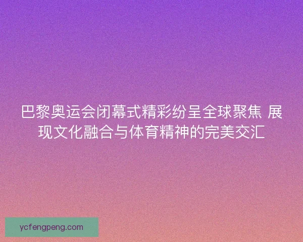 巴黎奥运会闭幕式精彩纷呈全球聚焦 展现文化融合与体育精神的完美交汇