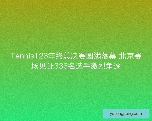 Tennis123年终总决赛圆满落幕 北京赛场见证336名选手激烈角逐