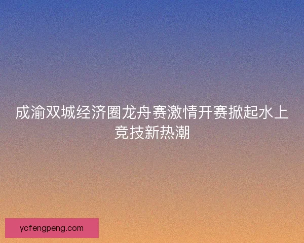成渝双城经济圈龙舟赛激情开赛掀起水上竞技新热潮