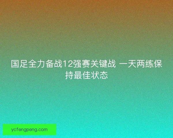 国足全力备战12强赛关键战 一天两练保持最佳状态