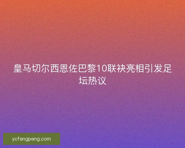 皇马切尔西恩佐巴黎10联袂亮相引发足坛热议
